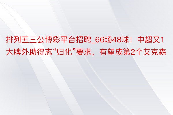 排列五三公博彩平台招聘_66场48球！中超又1大牌外助得志“归化”要求，有望成第2个艾克森