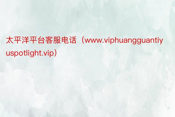 太平洋平台客服电话（www.viphuangguantiyuspotlight.vip）