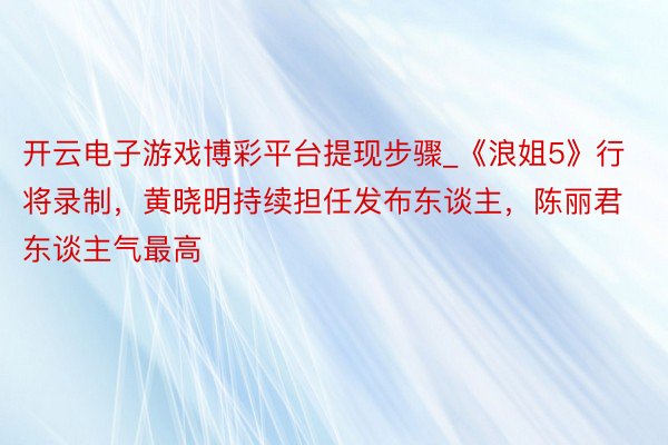 开云电子游戏博彩平台提现步骤_《浪姐5》行将录制，黄晓明持续担任发布东谈主，陈丽君东谈主气最高