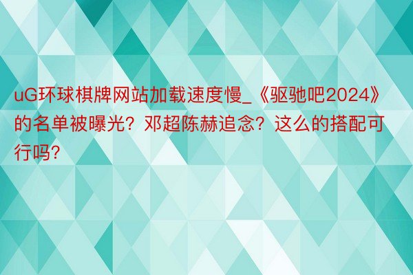 uG环球棋牌网站加载速度慢_《驱驰吧2024》的名单被曝光？邓超陈赫追念？这么的搭配可行吗？