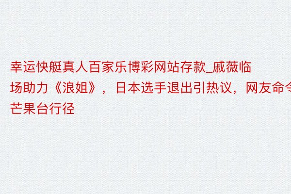 幸运快艇真人百家乐博彩网站存款_戚薇临场助力《浪姐》，日本选手退出引热议，网友命令芒果台行径