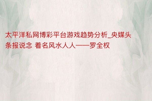 太平洋私网博彩平台游戏趋势分析_央媒头条报说念 着名风水人人——罗全权