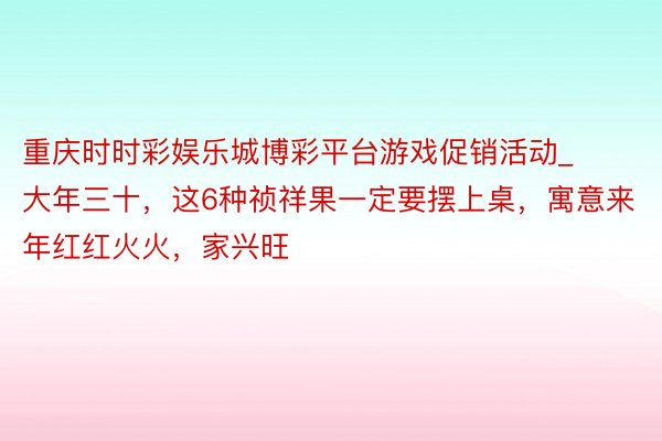 重庆时时彩娱乐城博彩平台游戏促销活动_大年三十，这6种祯祥果一定要摆上桌，寓意来年红红火火，家兴旺