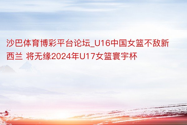 沙巴体育博彩平台论坛_U16中国女篮不敌新西兰 将无缘2024年U17女篮寰宇杯