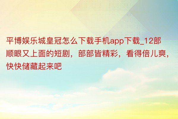 平博娱乐城皇冠怎么下载手机app下载_12部顺眼又上面的短剧，部部皆精彩，看得倍儿爽，快快储藏起来吧