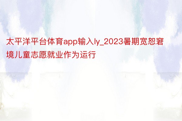 太平洋平台体育app输入ly_2023暑期宽恕窘境儿童志愿就业作为运行