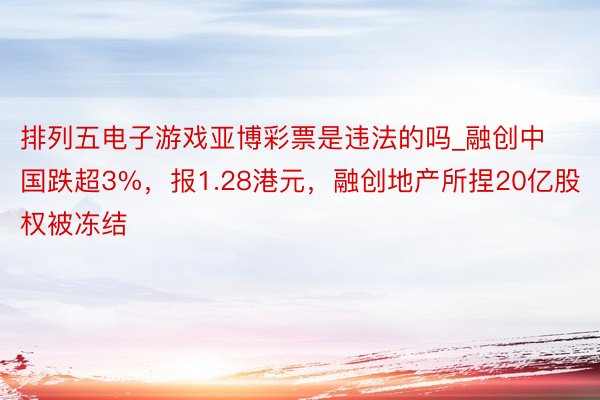 排列五电子游戏亚博彩票是违法的吗_融创中国跌超3%，报1.28港元，融创地产所捏20亿股权被冻结