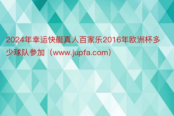 2024年幸运快艇真人百家乐2016年欧洲杯多少球队参加（www.jupfa.com）