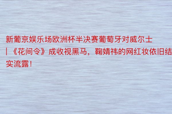 新葡京娱乐场欧洲杯半决赛葡萄牙对威尔士 | 《花间令》成收视黑马，鞠婧祎的网红妆依旧结实流露！