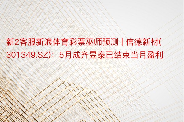 新2客服新浪体育彩票巫师预测 | 信德新材(301349.SZ)：5月成齐昱泰已结束当月盈利