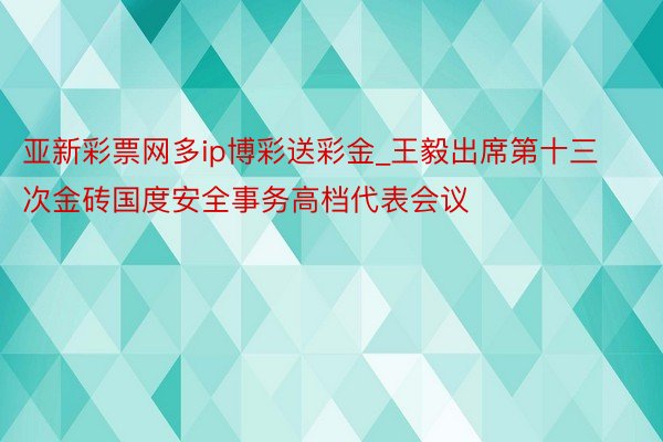 亚新彩票网多ip博彩送彩金_王毅出席第十三次金砖国度安全事务高档代表会议