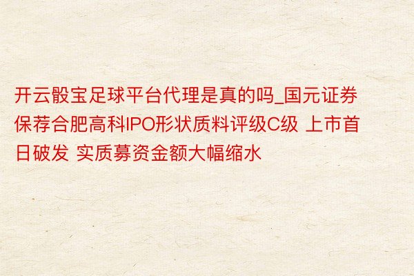 开云骰宝足球平台代理是真的吗_国元证券保荐合肥高科IPO形状质料评级C级 上市首日破发 实质募资金额大幅缩水