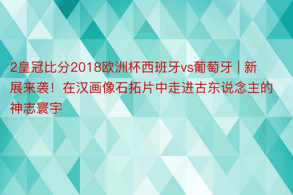 2皇冠比分2018欧洲杯西班牙vs葡萄牙 | 新展来袭！在汉画像石拓片中走进古东说念主的神志寰宇