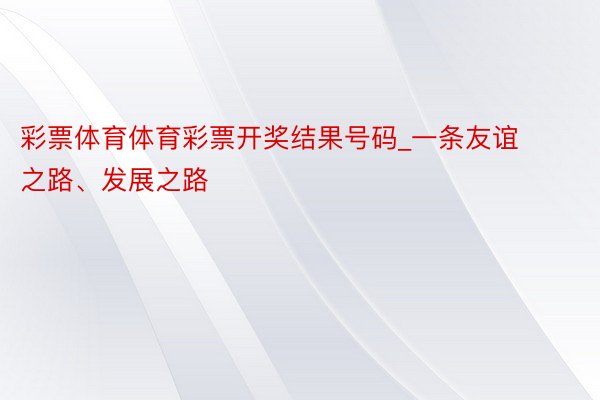 彩票体育体育彩票开奖结果号码_一条友谊之路、发展之路