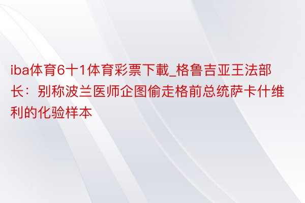 iba体育6十1体育彩票下載_格鲁吉亚王法部长：别称波兰医师企图偷走格前总统萨卡什维利的化验样本