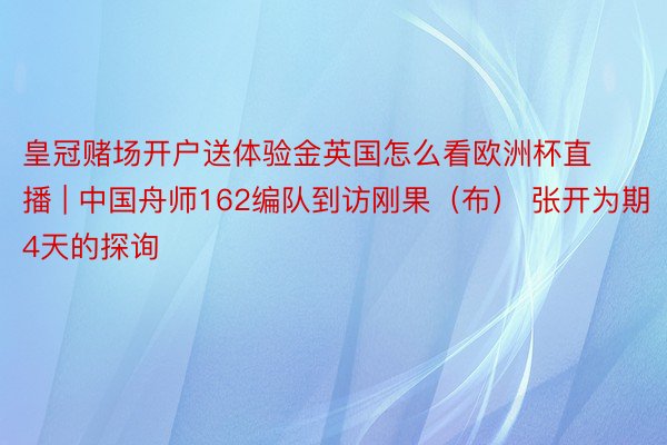 皇冠赌场开户送体验金英国怎么看欧洲杯直播 | 中国舟师162编队到访刚果（布） 张开为期4天的探询