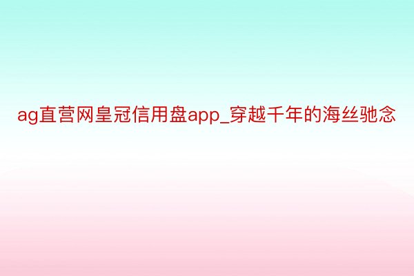 ag直营网皇冠信用盘app_穿越千年的海丝驰念