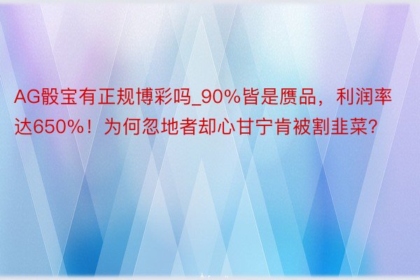 AG骰宝有正规博彩吗_90%皆是赝品，利润率达650%！为何忽地者却心甘宁肯被割韭菜？