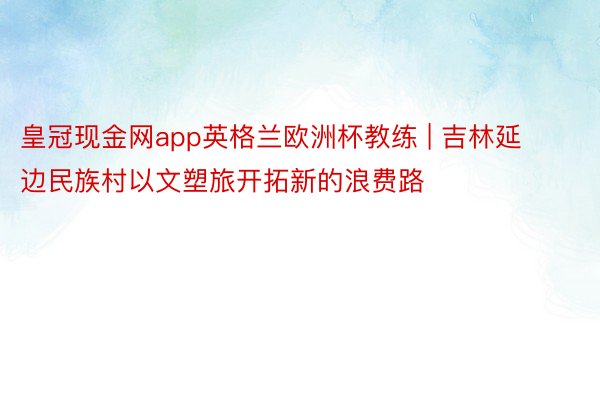 皇冠现金网app英格兰欧洲杯教练 | 吉林延边民族村以文塑旅开拓新的浪费路