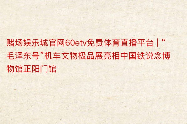 赌场娱乐城官网60etv免费体育直播平台 | “毛泽东号”机车文物极品展亮相中国铁说念博物馆正阳门馆