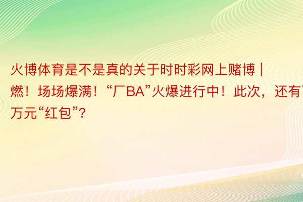 火博体育是不是真的关于时时彩网上赌博 | 燃！场场爆满！“厂BA”火爆进行中！此次，还有百万元“红包”？