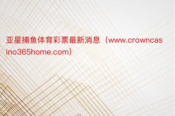 亚星捕鱼体育彩票最新消息（www.crowncasino365home.com）