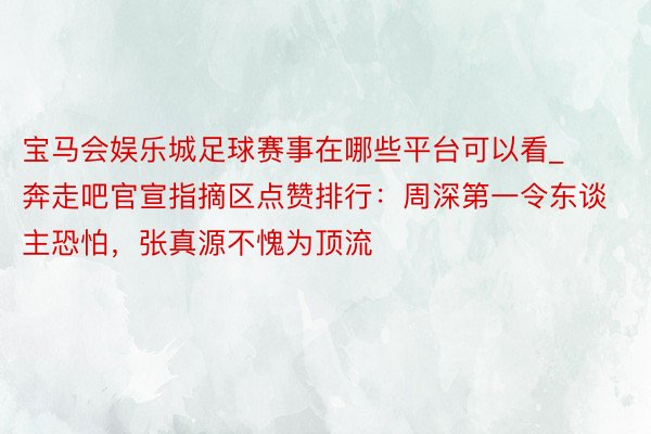 宝马会娱乐城足球赛事在哪些平台可以看_奔走吧官宣指摘区点赞排行：周深第一令东谈主恐怕，张真源不愧为顶流