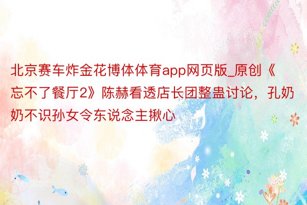 北京赛车炸金花博体体育app网页版_原创《忘不了餐厅2》陈赫看透店长团整蛊讨论，孔奶奶不识孙女令东说念主揪心