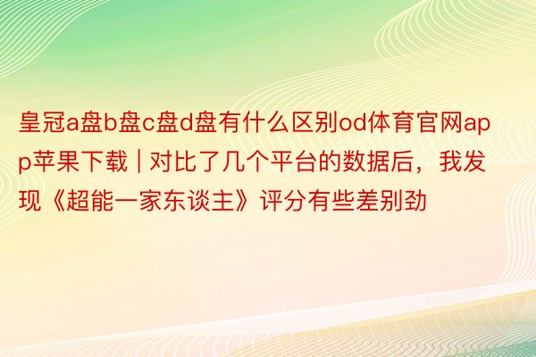 皇冠a盘b盘c盘d盘有什么区别od体育官网app苹果下载 | 对比了几个平台的数据后，我发现《超能一家东谈主》评分有些差别劲