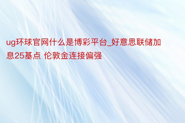 ug环球官网什么是博彩平台_好意思联储加息25基点 伦敦金连接偏强