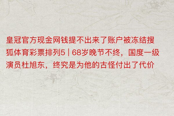 皇冠官方现金网钱提不出来了账户被冻结搜狐体育彩票排列5 | 68岁晚节不终，国度一级演员杜旭东，终究是为他的古怪付出了代价