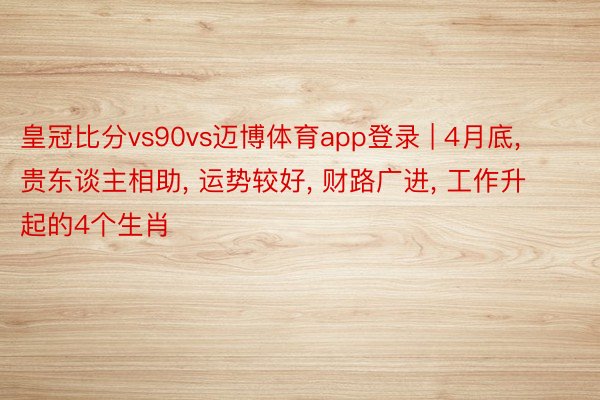 皇冠比分vs90vs迈博体育app登录 | 4月底， 贵东谈主相助， 运势较好， 财路广进， 工作升起的4个生肖