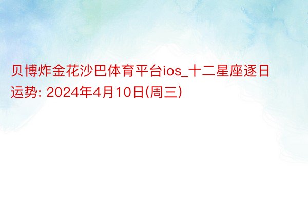 贝博炸金花沙巴体育平台ios_十二星座逐日运势: 2024年4月10日(周三)