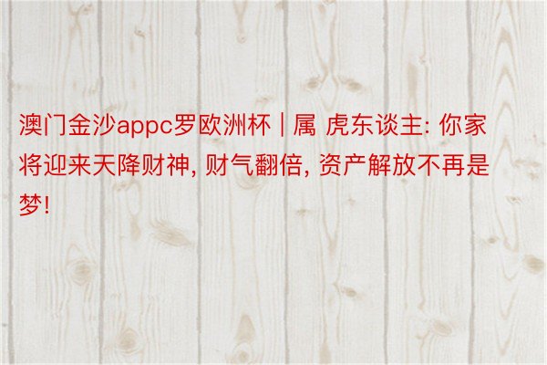 澳门金沙appc罗欧洲杯 | 属 虎东谈主: 你家将迎来天降财神, 财气翻倍, 资产解放不再是梦!