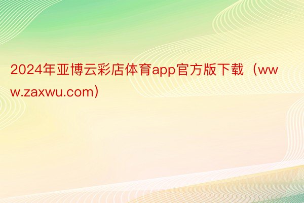 2024年亚博云彩店体育app官方版下载（www.zaxwu.com）