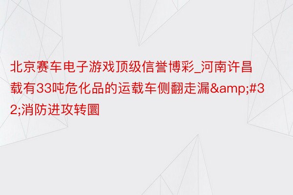 北京赛车电子游戏顶级信誉博彩_河南许昌载有33吨危化品的运载车侧翻走漏&#32;消防进攻转圜