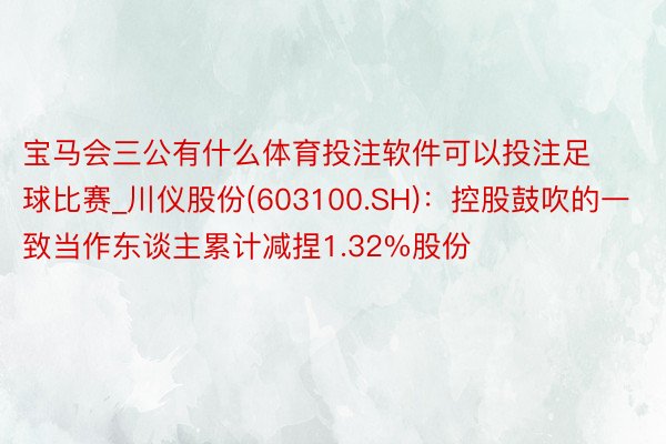 宝马会三公有什么体育投注软件可以投注足球比赛_川仪股份(603100.SH)：控股鼓吹的一致当作东谈主累计减捏1.32%股份