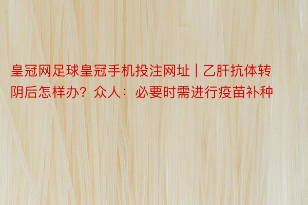 皇冠网足球皇冠手机投注网址 | 乙肝抗体转阴后怎样办？众人：必要时需进行疫苗补种