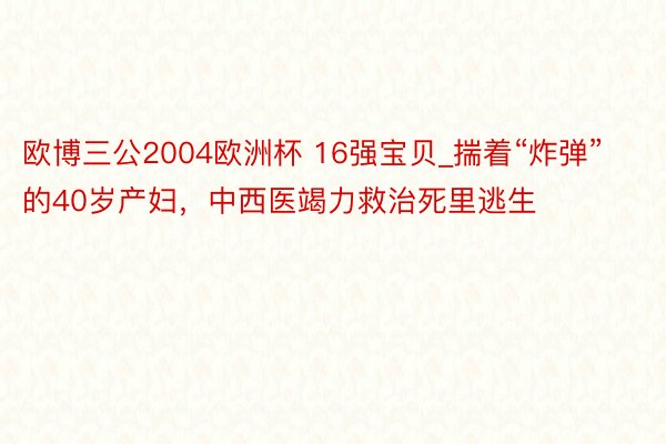 欧博三公2004欧洲杯 16强宝贝_揣着“炸弹”的40岁产妇，中西医竭力救治死里逃生