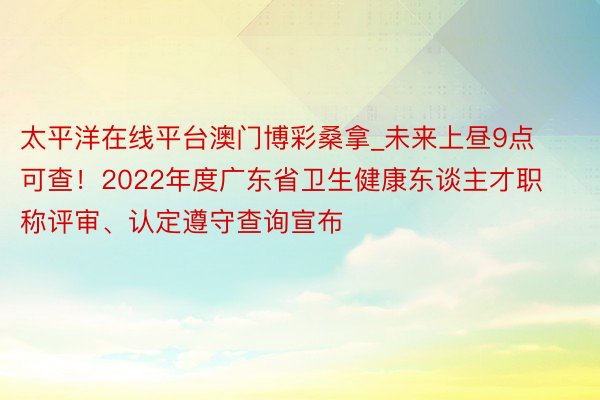 太平洋在线平台澳门博彩桑拿_未来上昼9点可查！2022年度广东省卫生健康东谈主才职称评审、认定遵守查询宣布