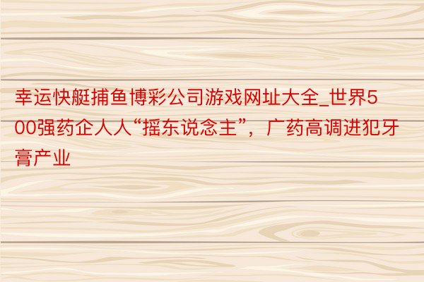 幸运快艇捕鱼博彩公司游戏网址大全_世界500强药企人人“摇东说念主”，广药高调进犯牙膏产业