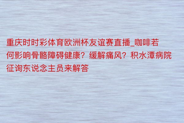 重庆时时彩体育欧洲杯友谊赛直播_咖啡若何影响骨骼障碍健康？缓解痛风？积水潭病院征询东说念主员来解答