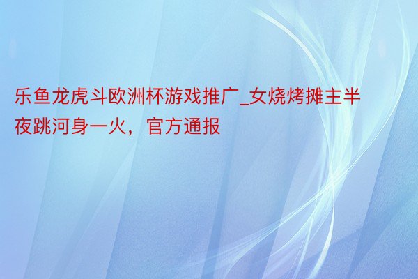 乐鱼龙虎斗欧洲杯游戏推广_女烧烤摊主半夜跳河身一火，官方通报