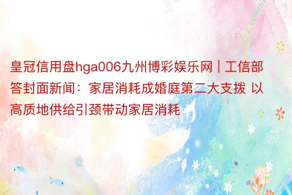 皇冠信用盘hga006九州博彩娱乐网 | 工信部答封面新闻：家居消耗成婚庭第二大支拨 以高质地供给引颈带动家居消耗