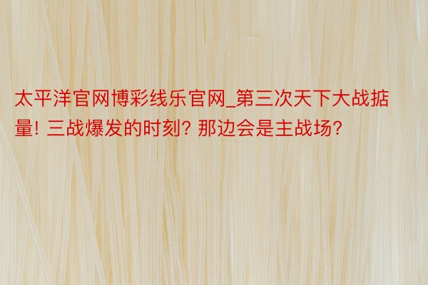 太平洋官网博彩线乐官网_第三次天下大战掂量! 三战爆发的时刻? 那边会是主战场?