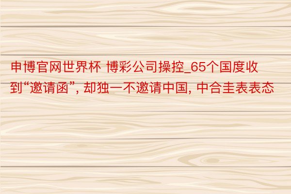 申博官网世界杯 博彩公司操控_65个国度收到“邀请函”, 却独一不邀请中国, 中合圭表表态