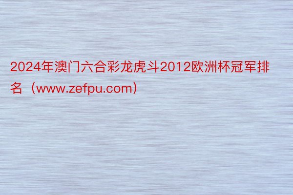 2024年澳门六合彩龙虎斗2012欧洲杯冠军排名（www.zefpu.com）