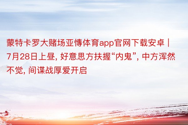 蒙特卡罗大赌场亚慱体育app官网下载安卓 | 7月28日上昼, 好意思方扶握“内鬼”, 中方浑然不觉, 间谍战厚爱开启