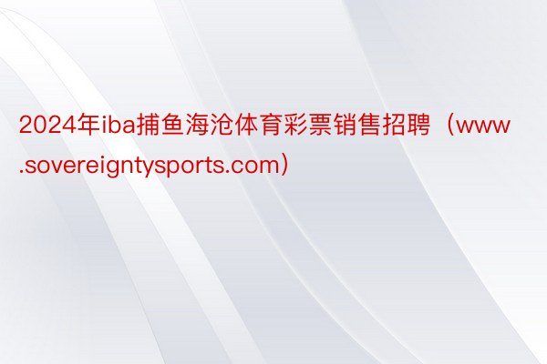 2024年iba捕鱼海沧体育彩票销售招聘（www.sovereigntysports.com）