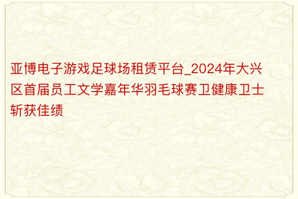 亚博电子游戏足球场租赁平台_2024年大兴区首届员工文学嘉年华羽毛球赛卫健康卫士斩获佳绩